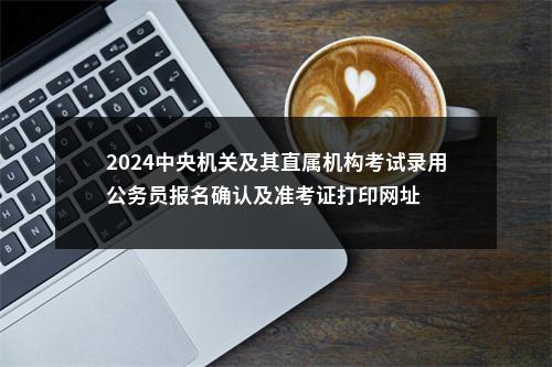 2024中央机关及其直属机构考试录用公务员报名确认及准考证打印网址 图片