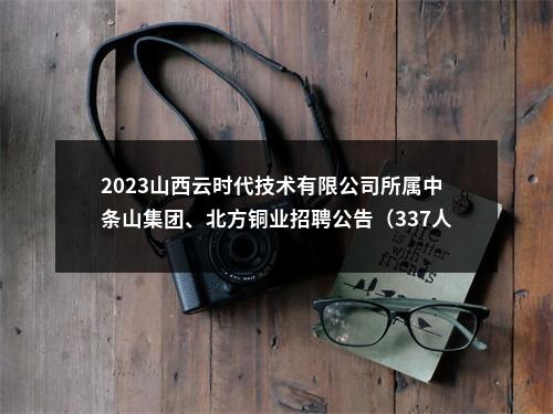 2023山西云时代技术有限公司所属中条山集团、北方铜业招聘公告（337人） 图片