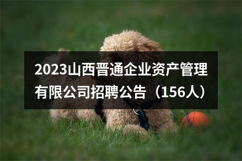 2023山西晋通企业资产管理有限公司招聘公告（156人） 图片